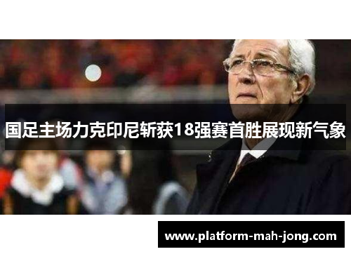 国足主场力克印尼斩获18强赛首胜展现新气象