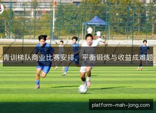 青训梯队商业比赛安排，平衡锻炼与收益成难题